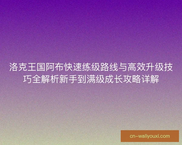 洛克王国阿布快速练级路线与高效升级技巧全解析新手到满级成长攻略详解